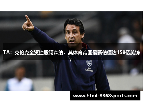 TA:克伦克全资控股阿森纳,其体育帝国最新估值达158亿英镑